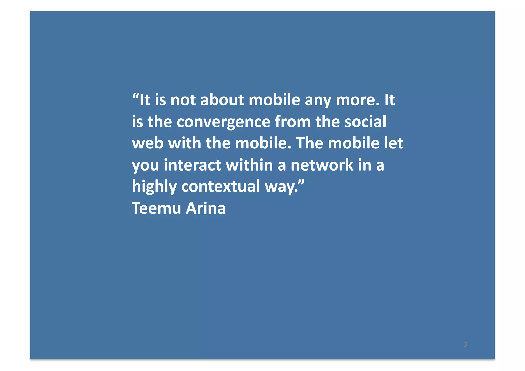3	
  
“It	
  is	
  not	
  about	
  mobile	
  any	
  more.	
  It	
  
is	
  the	
  convergence	
  from	
  the	
  social	
  
web	
  with	
  the	
  mobile.	
  The	
  mobile	
  let	
  
you	
  interact	
  within	
  a	
  network	
  in	
  a	
  
highly	
  contextual	
  way.”	
  	
  
Teemu	
  Arina	
  
 