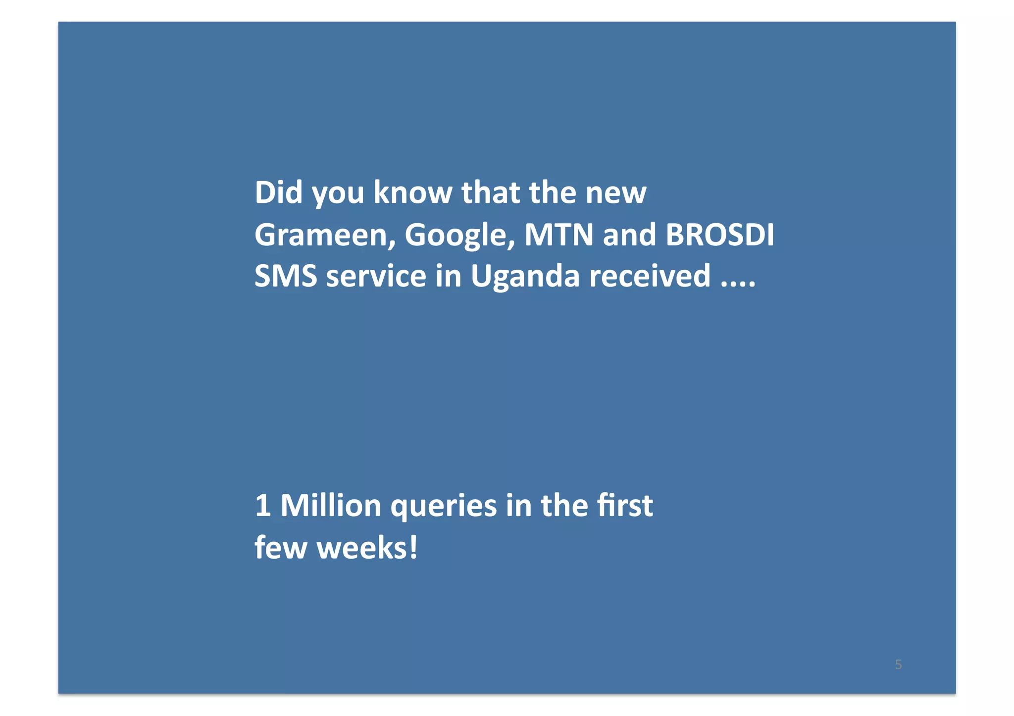 5	
  
Did	
  you	
  know	
  that	
  the	
  new	
  
Grameen,	
  Google,	
  MTN	
  and	
  BROSDI	
  
SMS	
  service	
  in	
  Uganda	
  received	
  ....	
  
1	
  Million	
  queries	
  in	
  the	
  ﬁrst	
  
few	
  weeks!	
  
 