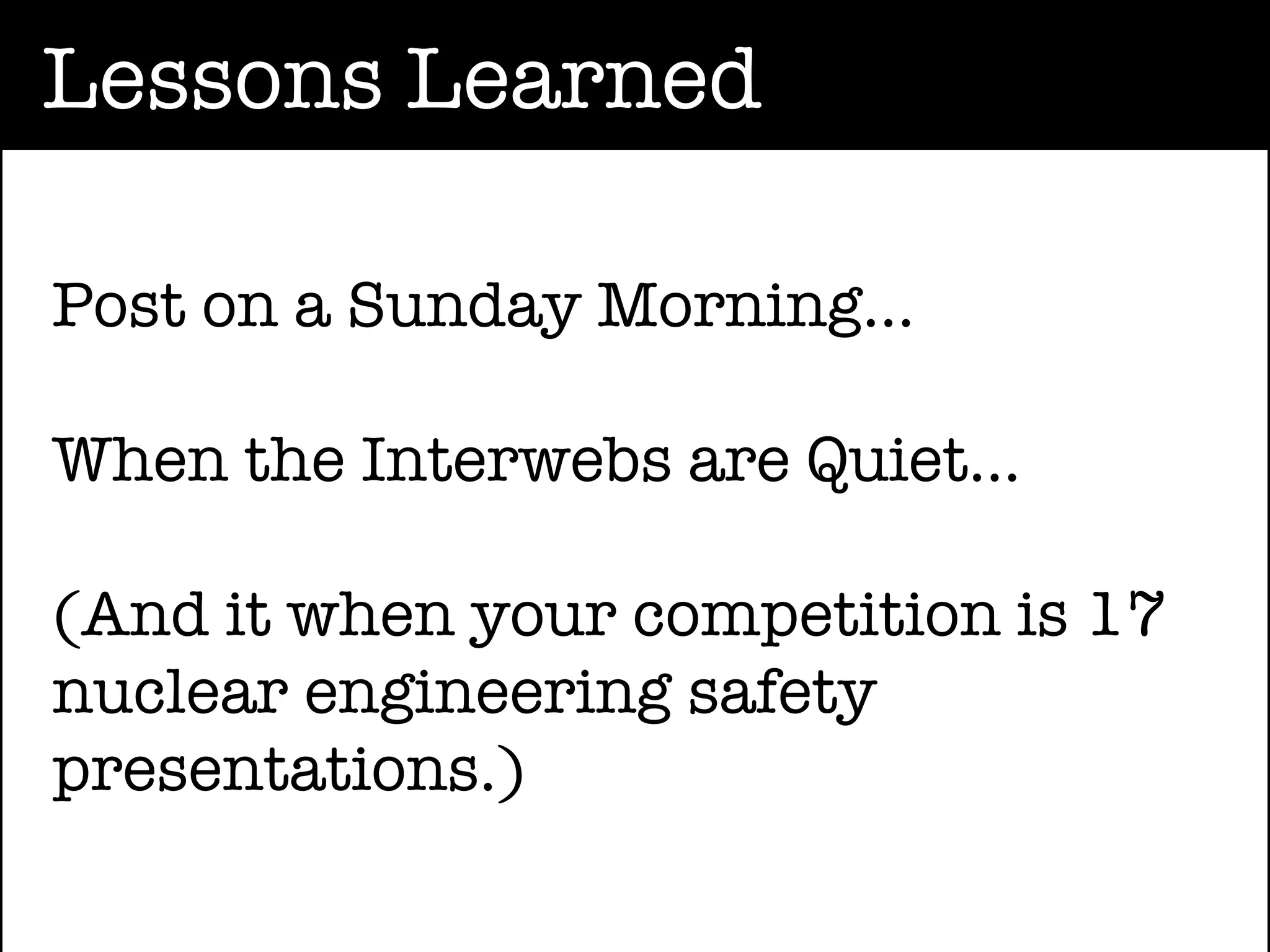 Lessons Learned

Post on a Sunday Morning...

When the Interwebs are Quiet...

(And it when your competition is 17
nuclear engineering safety
presentations.)
 