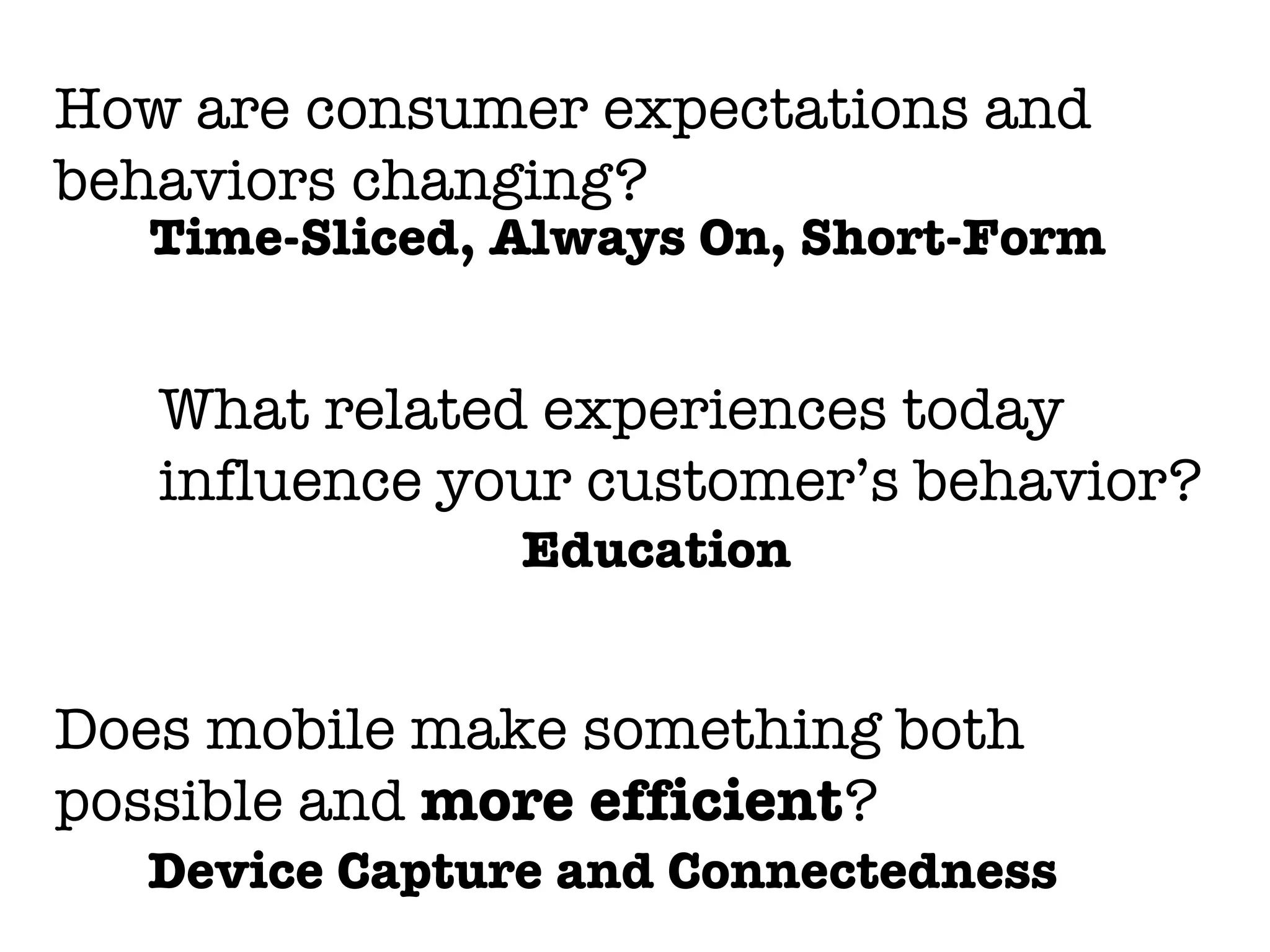 How are consumer expectations and
behaviors changing?
   Time-Sliced, Always On, Short-Form


   What related experiences today
   influence your customer’s behavior?
                Education


Does mobile make something both
possible and more efficient?
  Device Capture and Connectedness
 