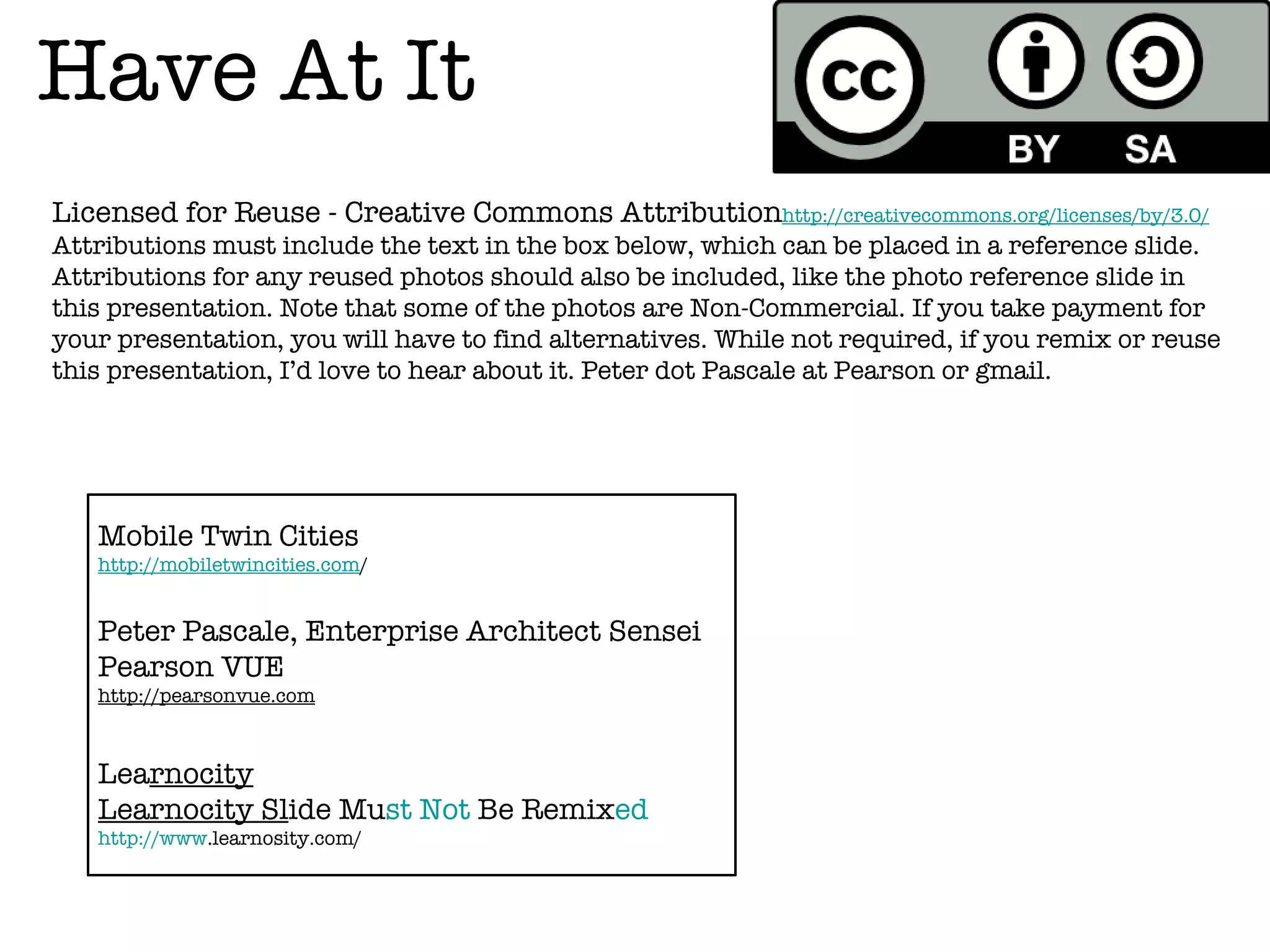 Have At It
Licensed for Reuse - Creative Commons Attributionhttp://creativecommons.org/licenses/by/3.0/
Attributions must include the text in the box below, which can be placed in a reference slide.
Attributions for any reused photos should also be included, like the photo reference slide in
this presentation. Note that some of the photos are Non-Commercial. If you take payment for
your presentation, you will have to find alternatives. While not required, if you remix or reuse
this presentation, I’d love to hear about it. Peter dot Pascale at Pearson or gmail.




   Mobile Twin Cities
   http://mobiletwincities.com/


   Peter Pascale, Enterprise Architect Sensei
   Pearson VUE
   http://pearsonvue.com



   Learnocity
   Learnocity Slide Must Not Be Remixed
   http://www.learnosity.com/
 