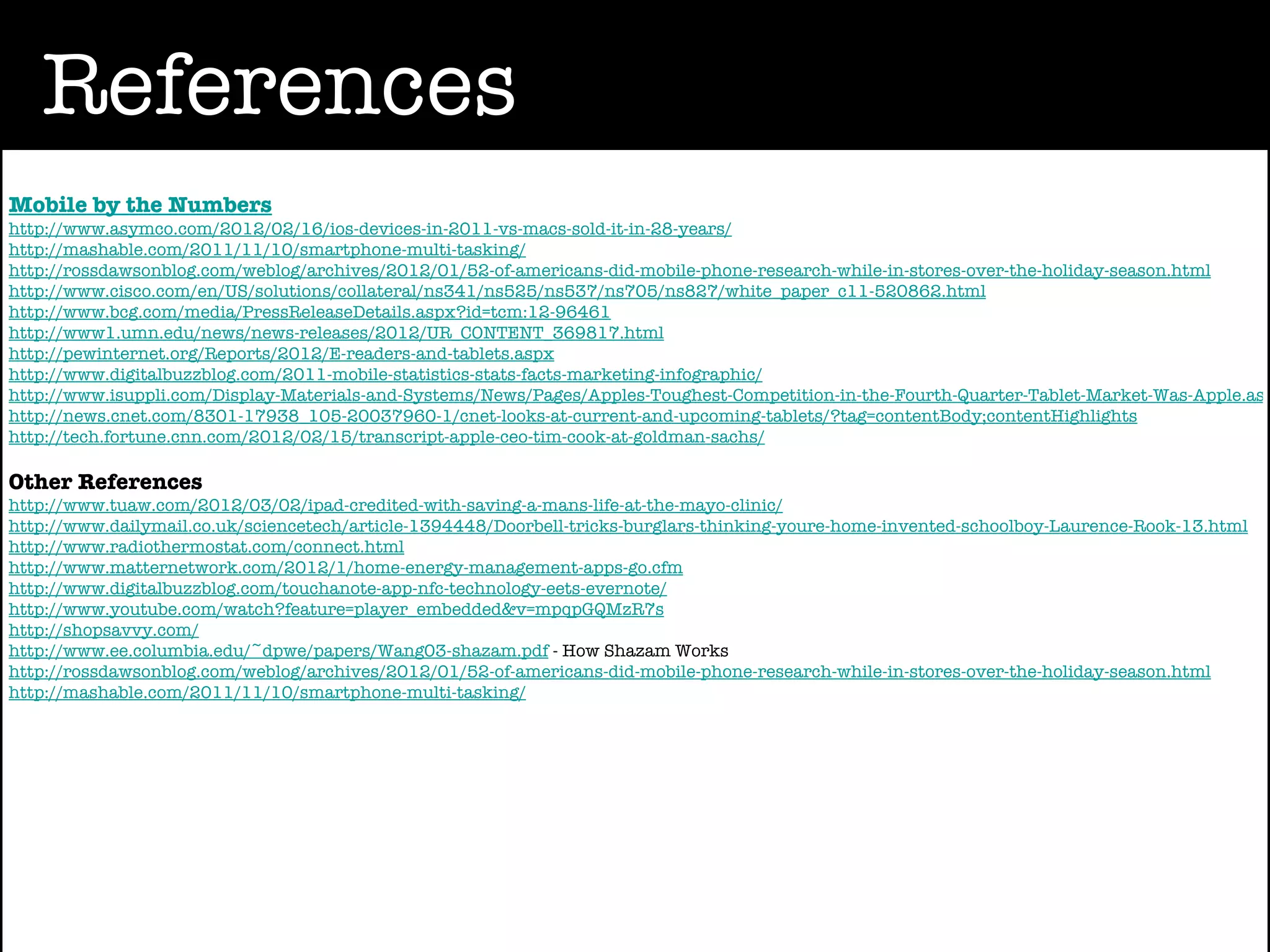 References
Mobile by the Numbers
http://www.asymco.com/2012/02/16/ios-devices-in-2011-vs-macs-sold-it-in-28-years/
http://mashable.com/2011/11/10/smartphone-multi-tasking/
http://rossdawsonblog.com/weblog/archives/2012/01/52-of-americans-did-mobile-phone-research-while-in-stores-over-the-holiday-season.html
http://www.cisco.com/en/US/solutions/collateral/ns341/ns525/ns537/ns705/ns827/white_paper_c11-520862.html
http://www.bcg.com/media/PressReleaseDetails.aspx?id=tcm:12-96461
http://www1.umn.edu/news/news-releases/2012/UR_CONTENT_369817.html
http://pewinternet.org/Reports/2012/E-readers-and-tablets.aspx
http://www.digitalbuzzblog.com/2011-mobile-statistics-stats-facts-marketing-infographic/
http://www.isuppli.com/Display-Materials-and-Systems/News/Pages/Apples-Toughest-Competition-in-the-Fourth-Quarter-Tablet-Market-Was-Apple.asp
http://news.cnet.com/8301-17938_105-20037960-1/cnet-looks-at-current-and-upcoming-tablets/?tag=contentBody;contentHighlights
http://tech.fortune.cnn.com/2012/02/15/transcript-apple-ceo-tim-cook-at-goldman-sachs/

Other References
http://www.tuaw.com/2012/03/02/ipad-credited-with-saving-a-mans-life-at-the-mayo-clinic/
http://www.dailymail.co.uk/sciencetech/article-1394448/Doorbell-tricks-burglars-thinking-youre-home-invented-schoolboy-Laurence-Rook-13.html
http://www.radiothermostat.com/connect.html
http://www.matternetwork.com/2012/1/home-energy-management-apps-go.cfm
http://www.digitalbuzzblog.com/touchanote-app-nfc-technology-eets-evernote/
http://www.youtube.com/watch?feature=player_embedded&v=mpqpGQMzR7s
http://shopsavvy.com/
http://www.ee.columbia.edu/~dpwe/papers/Wang03-shazam.pdf - How Shazam Works
http://rossdawsonblog.com/weblog/archives/2012/01/52-of-americans-did-mobile-phone-research-while-in-stores-over-the-holiday-season.html
http://mashable.com/2011/11/10/smartphone-multi-tasking/
 