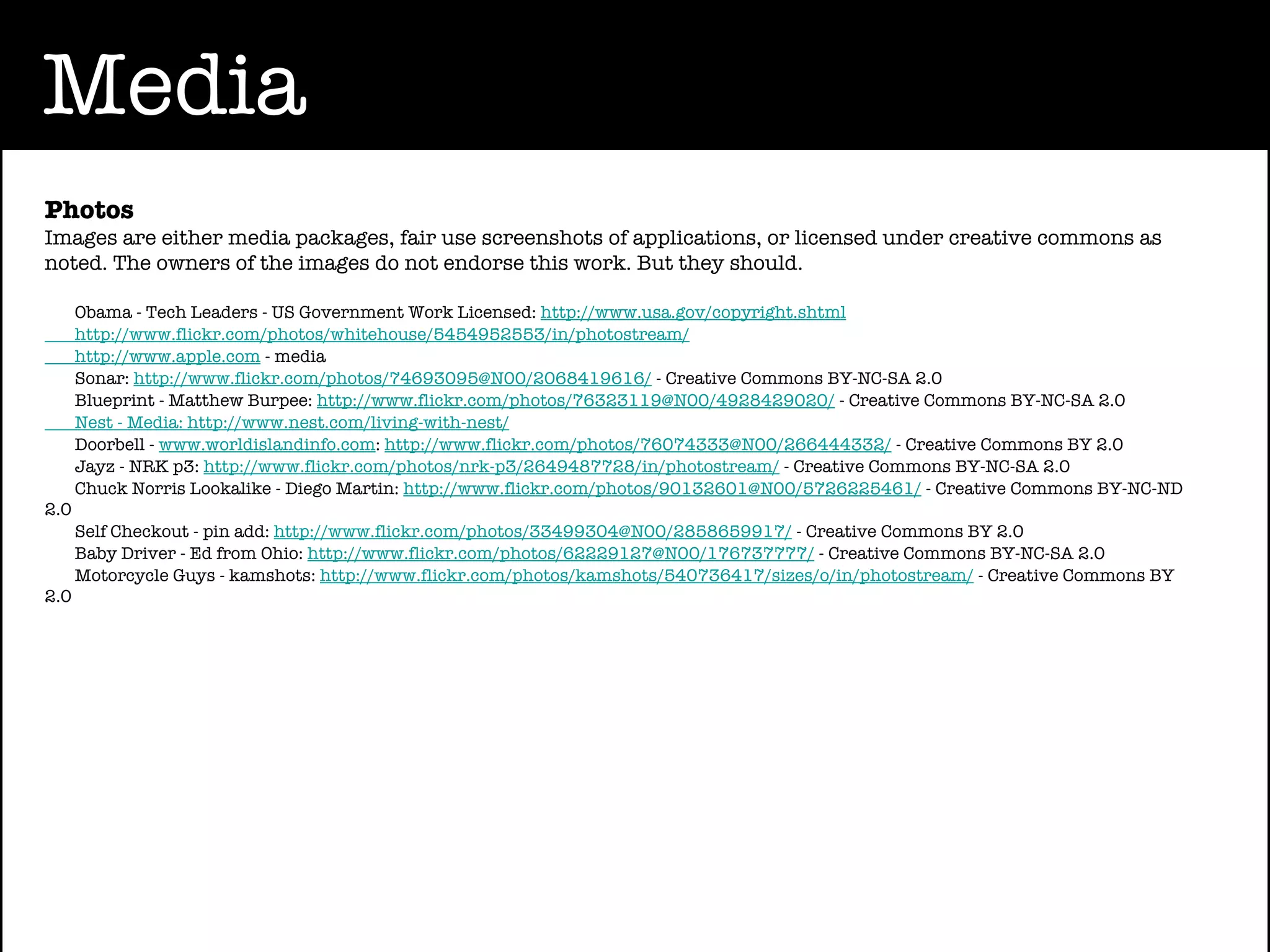 Media
Photos
Images are either media packages, fair use screenshots of applications, or licensed under creative commons as
noted. The owners of the images do not endorse this work. But they should.

      Obama - Tech Leaders - US Government Work Licensed: http://www.usa.gov/copyright.shtml
      http://www.flickr.com/photos/whitehouse/5454952553/in/photostream/
      http://www.apple.com - media
      Sonar: http://www.flickr.com/photos/74693095@N00/2068419616/ - Creative Commons BY-NC-SA 2.0
      Blueprint - Matthew Burpee: http://www.flickr.com/photos/76323119@N00/4928429020/ - Creative Commons BY-NC-SA 2.0
      Nest - Media: http://www.nest.com/living-with-nest/
      Doorbell - www.worldislandinfo.com: http://www.flickr.com/photos/76074333@N00/266444332/ - Creative Commons BY 2.0
      Jayz - NRK p3: http://www.flickr.com/photos/nrk-p3/2649487728/in/photostream/ - Creative Commons BY-NC-SA 2.0
      Chuck Norris Lookalike - Diego Martin: http://www.flickr.com/photos/90132601@N00/5726225461/ - Creative Commons BY-NC-ND
2.0
      Self Checkout - pin add: http://www.flickr.com/photos/33499304@N00/2858659917/ - Creative Commons BY 2.0
      Baby Driver - Ed from Ohio: http://www.flickr.com/photos/62229127@N00/176737777/ - Creative Commons BY-NC-SA 2.0
      Motorcycle Guys - kamshots: http://www.flickr.com/photos/kamshots/540736417/sizes/o/in/photostream/ - Creative Commons BY
2.0
 