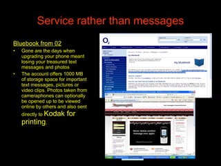 Service rather than messages Bluebook from 02 Gone are the days when upgrading your phone meant losing your treasured text messages and photos  The account offers 1000 MB of storage space for important text messages, pictures or video clips. Photos taken from cameraphones can optionally be opened up to be viewed online by others and also sent directly to  Kodak for printing . 