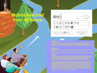 Mobile mischief  from 42 Below   Background:   42 Below wanted to create an interactive mobile marketing campaign that would support its quest to become the most talked about vodka brand anywhere in the world including the hard to crack markets of London and New York.   Objectives:   Support the outdoor campaign running in the party hotspots of major global cities  Use the mobile channel to spread the 42 Below far and wide among the target audience  Solution: In the world’s first ever viral mobile video campaign, mischief makers were able to spread stories of their 42 Below related misdemeanors far and wide; downloading and forwarding animated stories, videos, ringtones and screensavers to any mobile phone, anywhere in the world at any time. The stories are made up of a series of icons, with each icon accompanied by an appropriate (or inappropriate) sound. They can be downloaded from the website, www.42belowstories.com, to any phone; their own, or a fellow mischief makers. The user receives a link which opens the video or the animated story, once it has played the user has the option of forwarding the content to a friend. Users can also access a WAP page, where they can browse the content, download screensavers and SMS alert tones, as well as forwarding content to another person’s phone.   