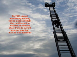 By 2011, global advertising industry will be close to $600B. Can mobile start to increase its revenue share from its current levels of less than 0.2% to 2-5% by then?   