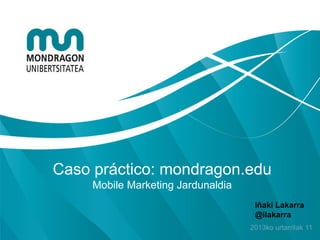 Caso práctico: mondragon.edu
     Mobile Marketing Jardunaldia
                                     Iñaki Lakarra
                                     @ilakarra
                                    2013ko urtarrilak 11
 