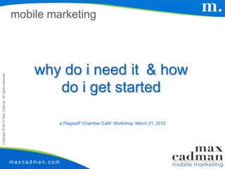 mobile marketing




                                                         why do i need it & how
Copyright © 2012, Max Cadman. All rights reserved.




                                                            do i get started

                                                              a Flagstaff “Chamber Café” Workshop March 21, 2012
 