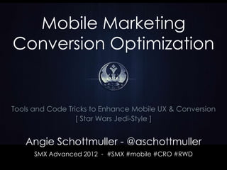 Mobile Marketing
Conversion Optimization


Tools and Code Tricks to Enhance Mobile UX & Conversion
                  [ Star Wars Jedi-Style ]


   Angie Schottmuller - @aschottmuller
      SMX Advanced 2012 - #SMX #mobile #CRO #RWD
 