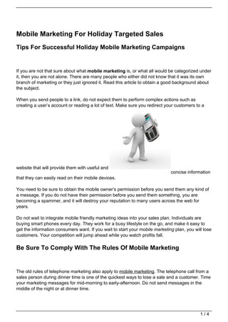 Mobile Marketing For Holiday Targeted Sales
Tips For Successful Holiday Mobile Marketing Campaigns


If you are not that sure about what mobile marketing is, or what all would be categorized under
it, then you are not alone. There are many people who either did not know that it was its own
branch of marketing or they just ignored it. Read this article to obtain a good background about
the subject.

When you send people to a link, do not expect them to perform complex actions such as
creating a user’s account or reading a lot of text. Make sure you redirect your customers to a




website that will provide them with useful and
                                                                             concise information
that they can easily read on their mobile devices.

You need to be sure to obtain the mobile owner’s permission before you send them any kind of
a message. If you do not have their permission before you send them something, you are
becoming a spammer, and it will destroy your reputation to many users across the web for
years.

Do not wait to integrate mobile friendly marketing ideas into your sales plan. Individuals are
buying smart phones every day. They work for a busy lifestyle on the go, and make it easy to
get the information consumers want. If you wait to start your mobile marketing plan, you will lose
customers. Your competition will jump ahead while you watch profits fall.

Be Sure To Comply With The Rules Of Mobile Marketing


The old rules of telephone marketing also apply to mobile marketing. The telephone call from a
sales person during dinner time is one of the quickest ways to lose a sale and a customer. Time
your marketing messages for mid-morning to early-afternoon. Do not send messages in the
middle of the night or at dinner time.




                                                                                            1/4
 