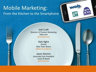 Mobile Marketing:
From the Kitchen to the Smartphone



                        Jodi Craft
                Director of Product Marketing
                          Web.com
                        @webdotcom

                        Kyle Agha
                         Owner
                     New Town Bistro
                     @NewTownBistro

                      Jason Stemm
                  Associate Vice President
                      Lewis & Neale
                       @NYCubsFan
 