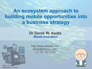 An ecosystem approach to
  building mobile opportunities into
         a business strategy

                      Dr Derek W. Keats
                        dKeats Innovation


                       http://www.dkeats.com
                        derek@dkeats.com
                          +27 82 787 0169



                                   
Time: 30 mins
Discussion: 15 mins
 