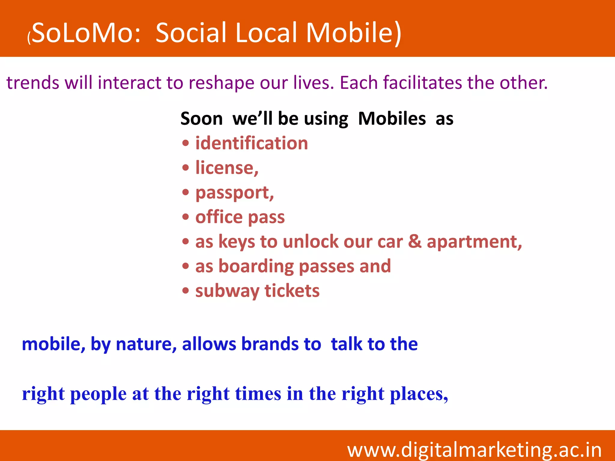 (SoLoMo: Social Local Mobile)
trends will interact to reshape our lives. Each facilitates the other.
                      Soon we’ll be using Mobiles as
                      • identification
                      • license,
                      • passport,
                      • office pass
                      • as keys to unlock our car & apartment,
                      • as boarding passes and
                      • subway tickets

 mobile, by nature, allows brands to talk to the

 right people at the right times in the right places,

                                           www.digitalmarketing.ac.in
 