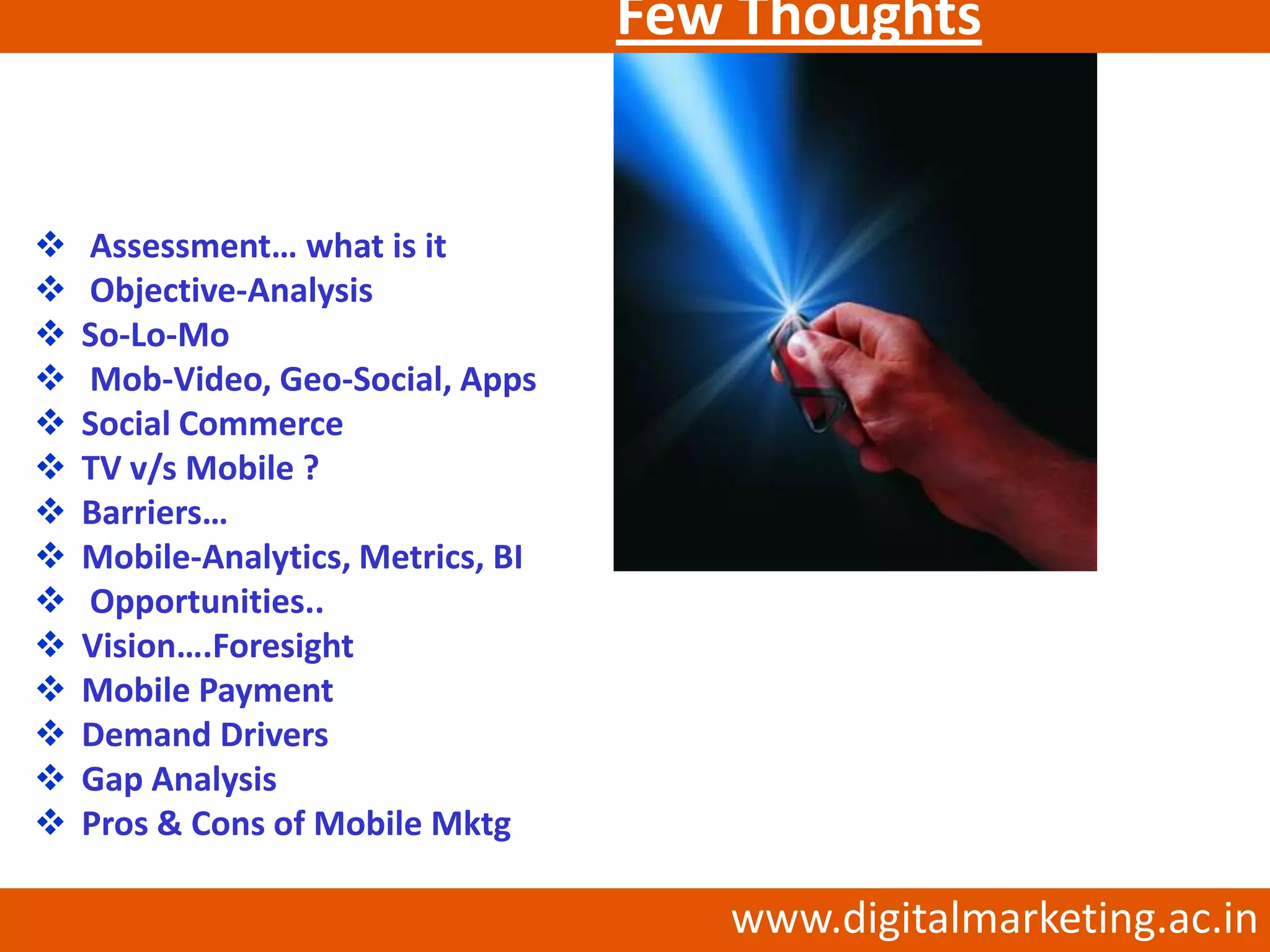 Few Thoughts
                    …


   Assessment… what is it
   Objective-Analysis
   So-Lo-Mo
   Mob-Video, Geo-Social, Apps
   Social Commerce
   TV v/s Mobile ?
   Barriers…
   Mobile-Analytics, Metrics, BI
   Opportunities..
   Vision….Foresight
   Mobile Payment
   Demand Drivers
   Gap Analysis
   Pros & Cons of Mobile Mktg

                                       www.digitalmarketing.ac.in
 