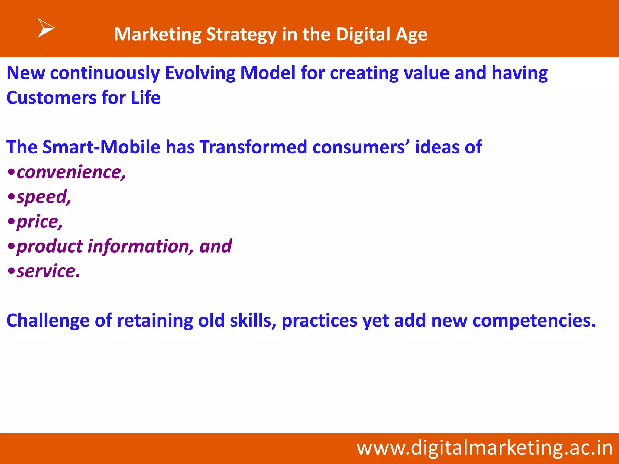        Marketing Strategy in the Digital Age
New continuously Evolving Model for creating value and having
Customers for Life

The Smart-Mobile has Transformed consumers’ ideas of
•convenience,
•speed,
•price,
•product information, and
•service.

Challenge of retaining old skills, practices yet add new competencies.




                                         www.digitalmarketing.ac.in
 