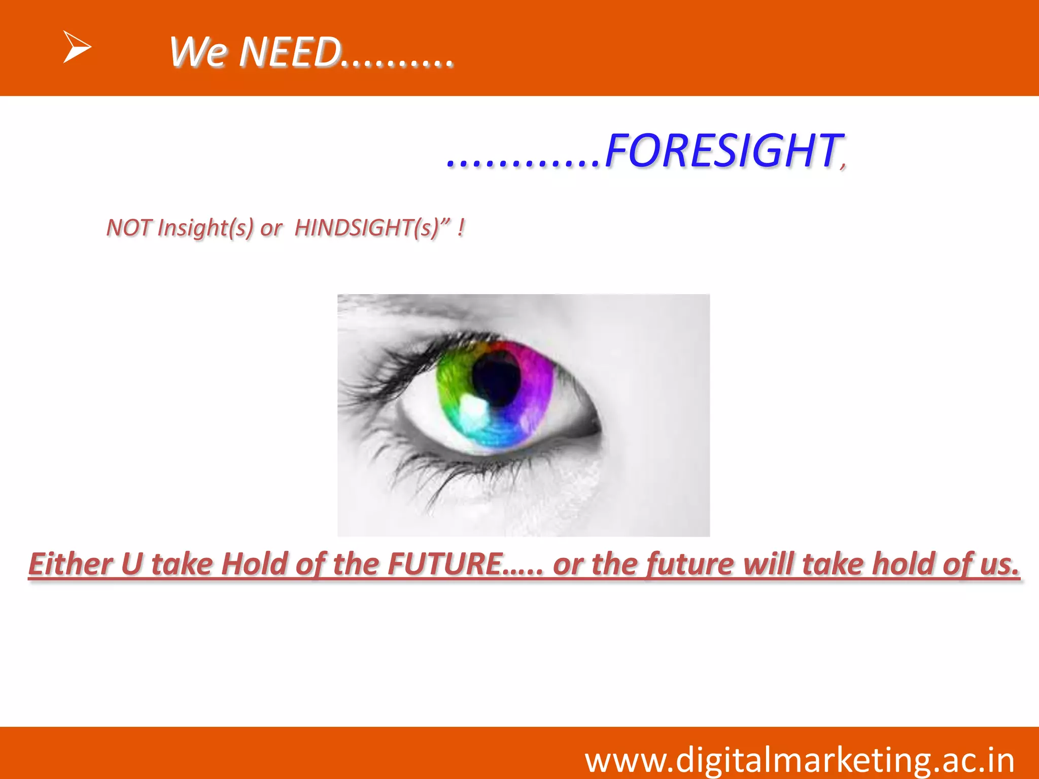         We NEED..........

                                     ............FORESIGHT,
      NOT Insight(s) or HINDSIGHT(s)” !




Either U take Hold of the FUTURE….. or the future will take hold of us.




                                            www.digitalmarketing.ac.in
 