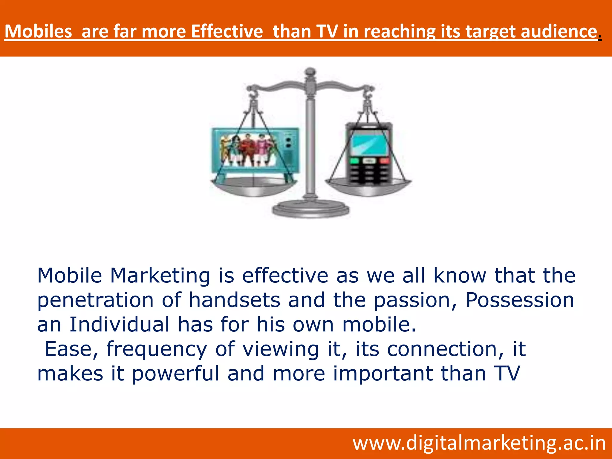 Mobiles are far more Effective than TV in reaching its target audience.




   Mobile Marketing is effective as we all know that the
   penetration of handsets and the passion, Possession
   an Individual has for his own mobile.
    Ease, frequency of viewing it, its connection, it
   makes it powerful and more important than TV


                                         www.digitalmarketing.ac.in
 