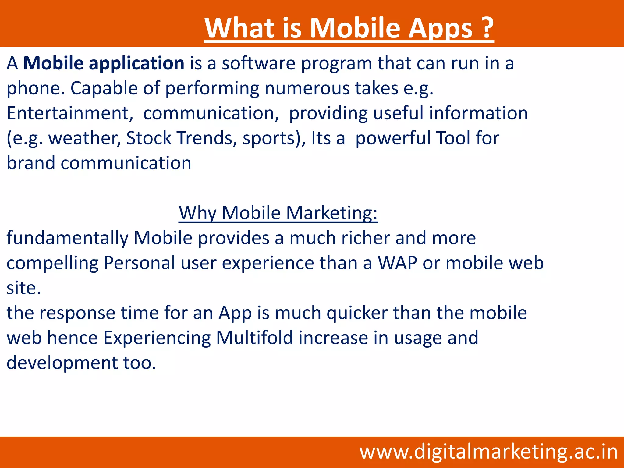What is Mobile Apps ?
A Mobile application is a software program that can run in a
phone. Capable of performing numerous takes e.g.
Entertainment, communication, providing useful information
(e.g. weather, Stock Trends, sports), Its a powerful Tool for
brand communication

                    Why Mobile Marketing:
fundamentally Mobile provides a much richer and more
compelling Personal user experience than a WAP or mobile web
site.
the response time for an App is much quicker than the mobile
web hence Experiencing Multifold increase in usage and
development too.



                                         www.digitalmarketing.ac.in
 