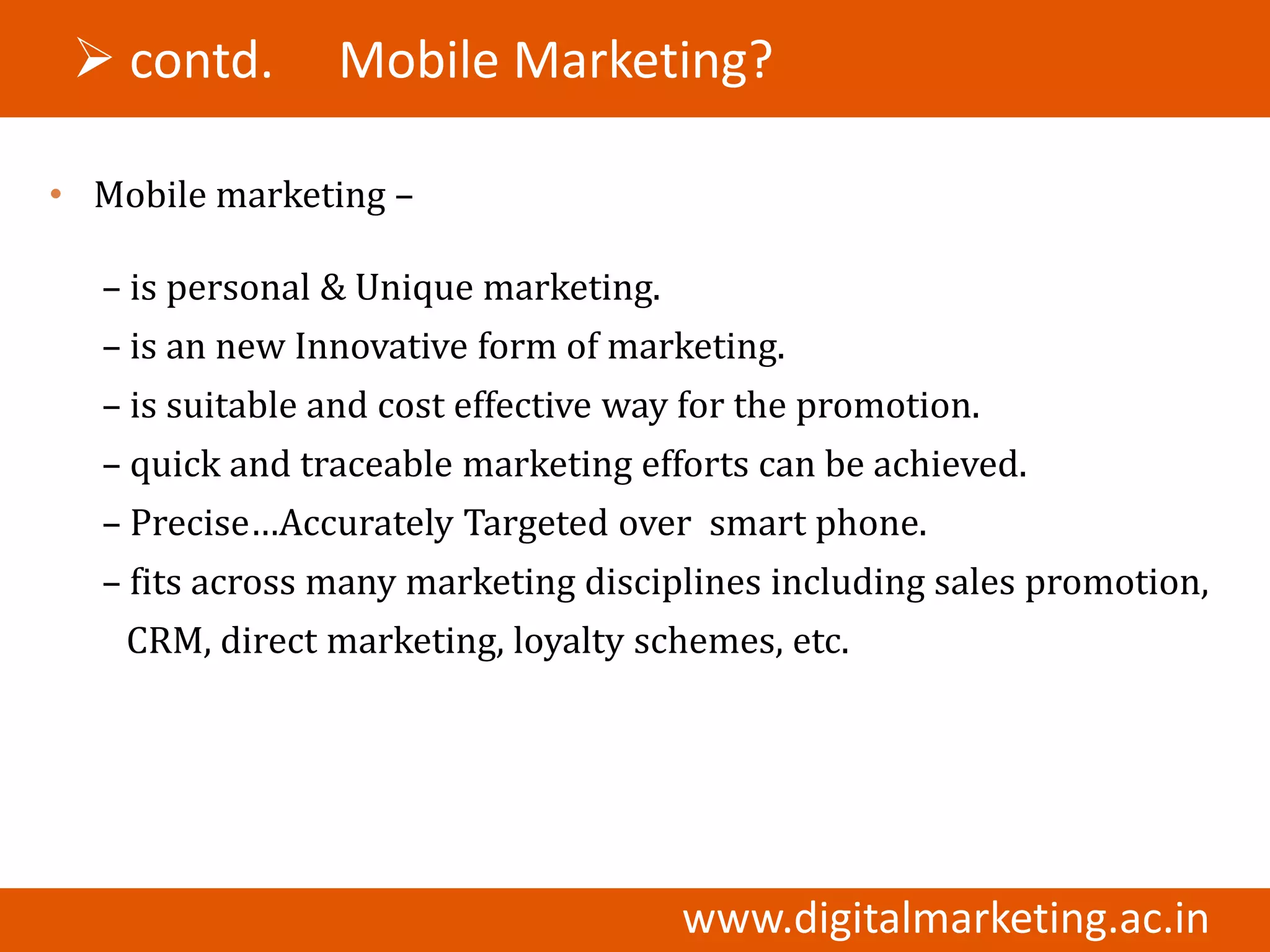  contd.       Mobile Marketing?

• Mobile marketing –

  – is personal & Unique marketing.
  – is an new Innovative form of marketing.
  – is suitable and cost effective way for the promotion.
  – quick and traceable marketing efforts can be achieved.
  – Precise…Accurately Targeted over smart phone.
  – fits across many marketing disciplines including sales promotion,
    CRM, direct marketing, loyalty schemes, etc.




                                      www.digitalmarketing.ac.in
 
