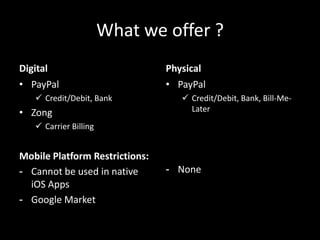 What we offer ?
Digital                         Physical
• PayPal                        • PayPal
    Credit/Debit, Bank             Credit/Debit, Bank, Bill-Me-
• Zong                               Later
    Carrier Billing


Mobile Platform Restrictions:
- Cannot be used in native      - None
  iOS Apps
- Google Market
 