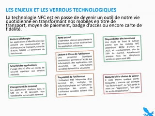 La technologie NFC est en passe de devenir un outil de notre vie quotidienne en transformant nos mobiles en titre de transport, moyen de paiement, badge d’accès ou encore carte de fidélité.Les enjeux et les verrous technologiquesPerte ou volL’operateur télécom peut alerter le fournisseur de service et désactiver les application à distance.Disponibilités des terminauxUne étude de Frost & Sullivan estime que les mobiles NFC atteindront 863M d’unités en 2015, et représenteront plus de 53% du marché. Actuellement presque tous les téléphones vendus au japon sont NFC.Batterie déchargéeLes applications d’identification qui utilisent une communication en champs proche (transport, contrôle d’accès, fidélité …) continuent de fonctionner.Lecture à l’insu de l’utilisateurUne proximité (quelques centimètres) permettra l’accès aux informations des applications non sécurisées. Les informations sensibles doivent être sécuriséesSécurité des applicationsL’usage des SE offre un niveau de sécurité supérieur aux services existants.Maturité de la chaine de valeurIl reste encore quelque points bloquants : comme par exemple “qui facture quoi”, ou “qui garde la main sur l’application”, “qui gère les accès à l’application” … Traçabilité de l’utilisateurL’utilisation très fréquentes d’un terminal NFC multiplie les information/traces sur l’utilisateur. L’historique des actions de l’utilisateur sensibles doivent être sécurisé.Changement de terminalLes applications stockées dans la SIM ou le SE devraient être transférable sur un autre terminal.