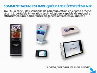 TAZTAG a conçu des solutions de communication en champ proche sécurisé, véritable innovation technologique, capable de répondre efficacement aux nombreuses exigences afférentes au marchéComment TAZTAG est impliquée dans l’écosystème NFC … et bien plus dans les mois à venir
