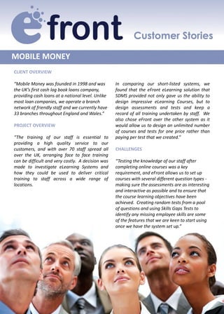 MOBILE MONEY
CLIENT OVERVIEW

“Mobile Money was founded in 1998 and was          In comparing our short-listed systems, we
the UK’s first cash log book loans company,        found that the eFront eLearning solution that
providing cash loans at a national level. Unlike   SDMS provided not only gave us the ability to
most loan companies, we operate a branch           design impressive eLearning Courses, but to
network of friendly staff and we currently have    design assessments and tests and keep a
33 branches throughout England and Wales.”         record of all training undertaken by staff. We
                                                   also chose eFront over the other system as it
PROJECT OVERVIEW                                   would allow us to design an unlimited number
                                                   of courses and tests for one price rather than
“The training of our staff is essential to         paying per test that we created.”
providing a high quality service to our
customers, and with over 70 staff spread all       CHALLENGES
over the UK, arranging face to face training
can be difficult and very costly. A decision was   “Testing the knowledge of our staff after
made to investigate eLearning Systems and          completing online courses was a key
how they could be used to deliver critical         requirement, and eFront allows us to set up
training to staff across a wide range of           courses with several different question types -
locations.                                         making sure the assessments are as interesting
                                                   and interactive as possible and to ensure that
                                                   the course learning objectives have been
                                                   achieved. Creating random tests from a pool
                                                   of questions and using Skills Gaps Tests to
                                                   identify any missing employee skills are some
                                                   of the features that we are keen to start using
                                                   once we have the system set up.”
 