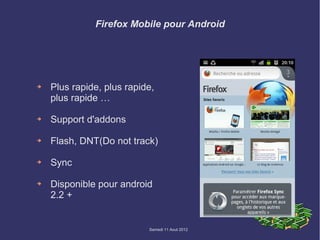 Firefox Mobile pour Android




➔   Plus rapide, plus rapide,
    plus rapide …

➔   Support d'addons

➔   Flash, DNT(Do not track)

➔   Sync

➔   Disponible pour android
    2.2 +


                           Samedi 11 Aout 2012
 