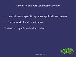 Amener le web vers un niveau supérieur



I.   Les mêmes capacités que les applications natives

II. Ne dépend plus du navigateur

III. Avoir un systéme de distribution




                            Samedi 11 Aout 2012
 