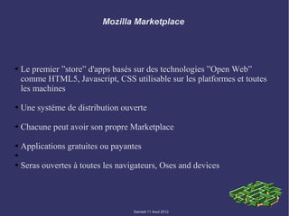 Mozilla Marketplace




➔   Le premier ”store” d'apps basés sur des technologies ”Open Web”
    comme HTML5, Javascript, CSS utilisable sur les platformes et toutes
    les machines

➔   Une systéme de distribution ouverte

➔   Chacune peut avoir son propre Marketplace

➔   Applications gratuites ou payantes
➔

➔   Seras ouvertes à toutes les navigateurs, Oses and devices




                                    Samedi 11 Aout 2012
 