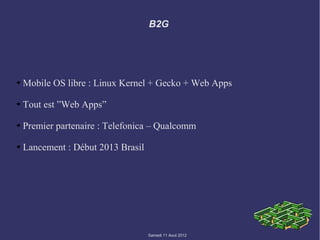 B2G




➔   Mobile OS libre : Linux Kernel + Gecko + Web Apps

➔   Tout est ”Web Apps”

➔   Premier partenaire : Telefonica – Qualcomm

➔   Lancement : Début 2013 Brasil




                                    Samedi 11 Aout 2012
 
