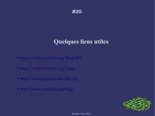 B2G




                     Quelques liens utiles

➔   https://wiki.mozilla.org/WebAPI

➔   https://wiki.mozilla.org/Apps

➔   https://marketplace.mozilla.org

➔   http://www.mozilla.org/b2g/




                               Samedi 11 Aout 2012
 