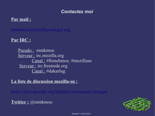Contactez moi
Par mail :

mmkmou@mozilla-senegal.org

Par IRC :

   Pseudo : mmkmou
   Serveur : irc.mozilla.org
          Canal : #frenchmoz, #mozillasn
   Serveur : irc.freenode.org
          Canal : #dakarlug

La liste de discussion mozilla-sn :

https://lists.mozilla.org/listinfo/community-senegal

Twitter : @mmkmou

                                Samedi 11 Aout 2012
 