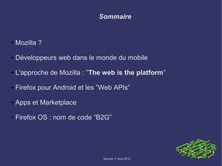 Sommaire


●   Mozilla ?

●   Développeurs web dans le monde du mobile

●   L'approche de Mozilla : ”The web is the platform”

●   Firefox pour Android et les ”Web APIs”

●   Apps et Marketplace

●   Firefox OS : nom de code ”B2G”




                                 Samedi 11 Aout 2012
 