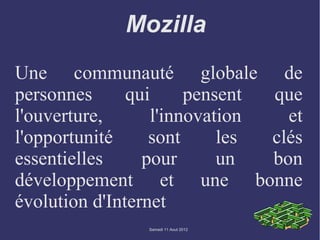 Mozilla
Une communauté globale de
personnes      qui      pensent que
l'ouverture,       l'innovation   et
l'opportunité     sont      les clés
essentielles     pour       un  bon
développement et une bonne
évolution d'Internet
                Samedi 11 Aout 2012
 