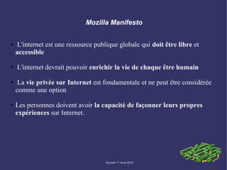 Mozilla Manifesto


●   L'internet est une ressource publique globale qui doit être libre et
    accessible

●   L'internet devrait pouvoir enrichir la vie de chaque être humain

●    La vie privée sur Internet est fondamentale et ne peut être considérée
    comme une option

●   Les personnes doivent avoir la capacité de façonner leurs propres
    expériences sur Internet.




                                     Samedi 11 Aout 2012
 