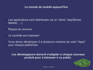 Le monde du mobile aujourd'hui



➔   Les applications sont distribuées via un ”store” (AppStores,
    Market, …)

➔   Risque de censure

➔   Le contrôle est important

➔   Vous devez développer 2 à plusieurs versions de votre ”Apps”
    pour chaque platformes


      Les développeurs doivent s'adapter à chaque nouveau
               produit pour s'adresser à ce public


                                Samedi 11 Aout 2012
 