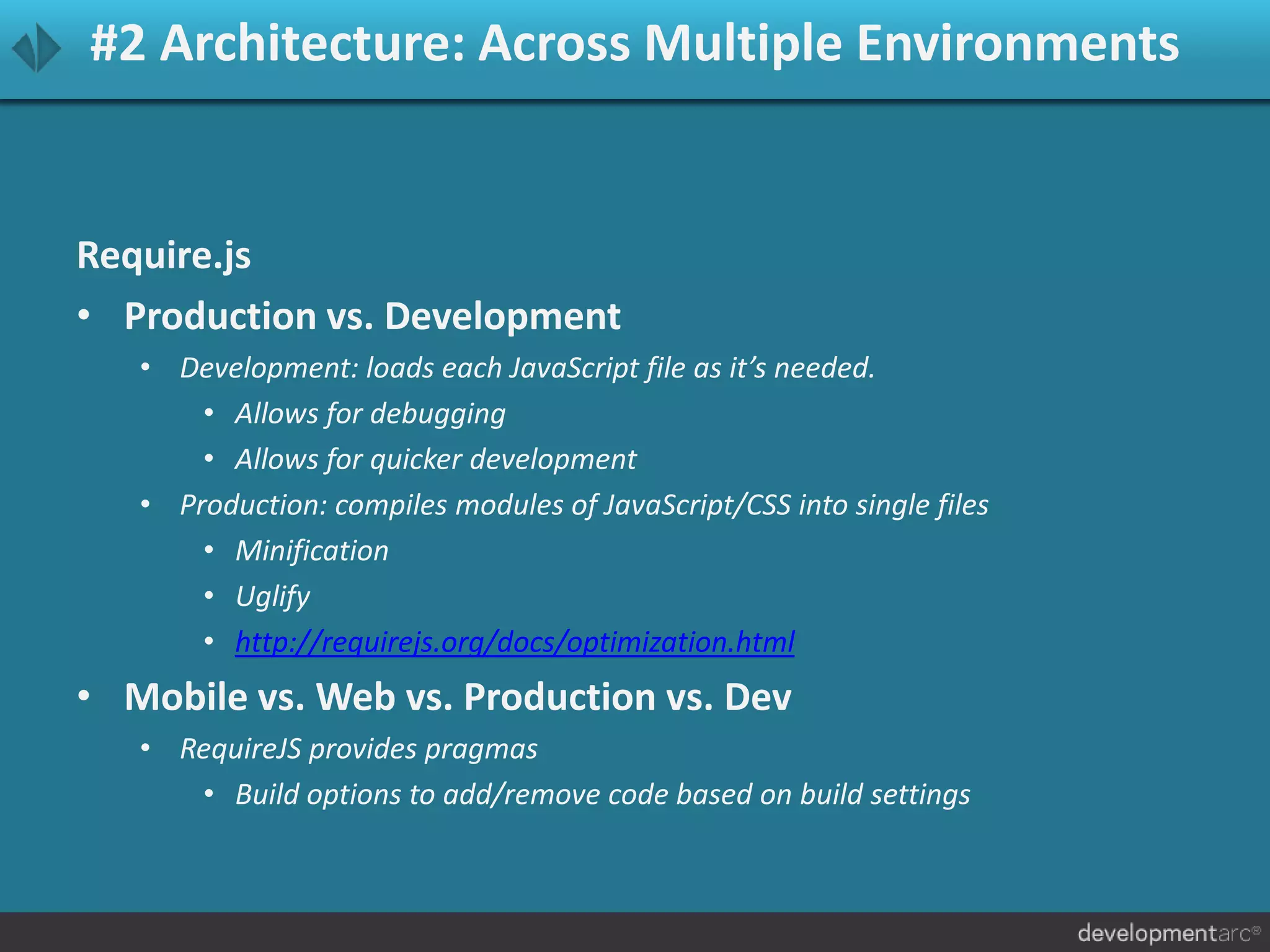 #2 Architecture: Across Multiple Environments
Require.js
• Production vs. Development
• Development: loads each JavaScript file as it’s needed.
• Allows for debugging
• Allows for quicker development
• Production: compiles modules of JavaScript/CSS into single files
• Minification
• Uglify
• http://requirejs.org/docs/optimization.html
• Mobile vs. Web vs. Production vs. Dev
• RequireJS provides pragmas
• Build options to add/remove code based on build settings
 