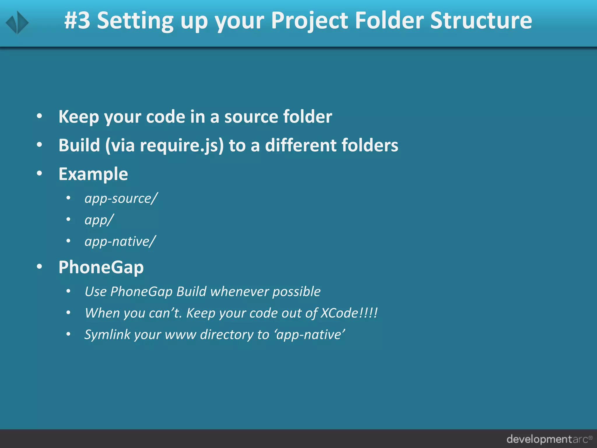 #3 Setting up your Project Folder Structure
• Keep your code in a source folder
• Build (via require.js) to a different folders
• Example
• app-source/
• app/
• app-native/
• PhoneGap
• Use PhoneGap Build whenever possible
• When you can’t. Keep your code out of XCode!!!!
• Symlink your www directory to ‘app-native’
 