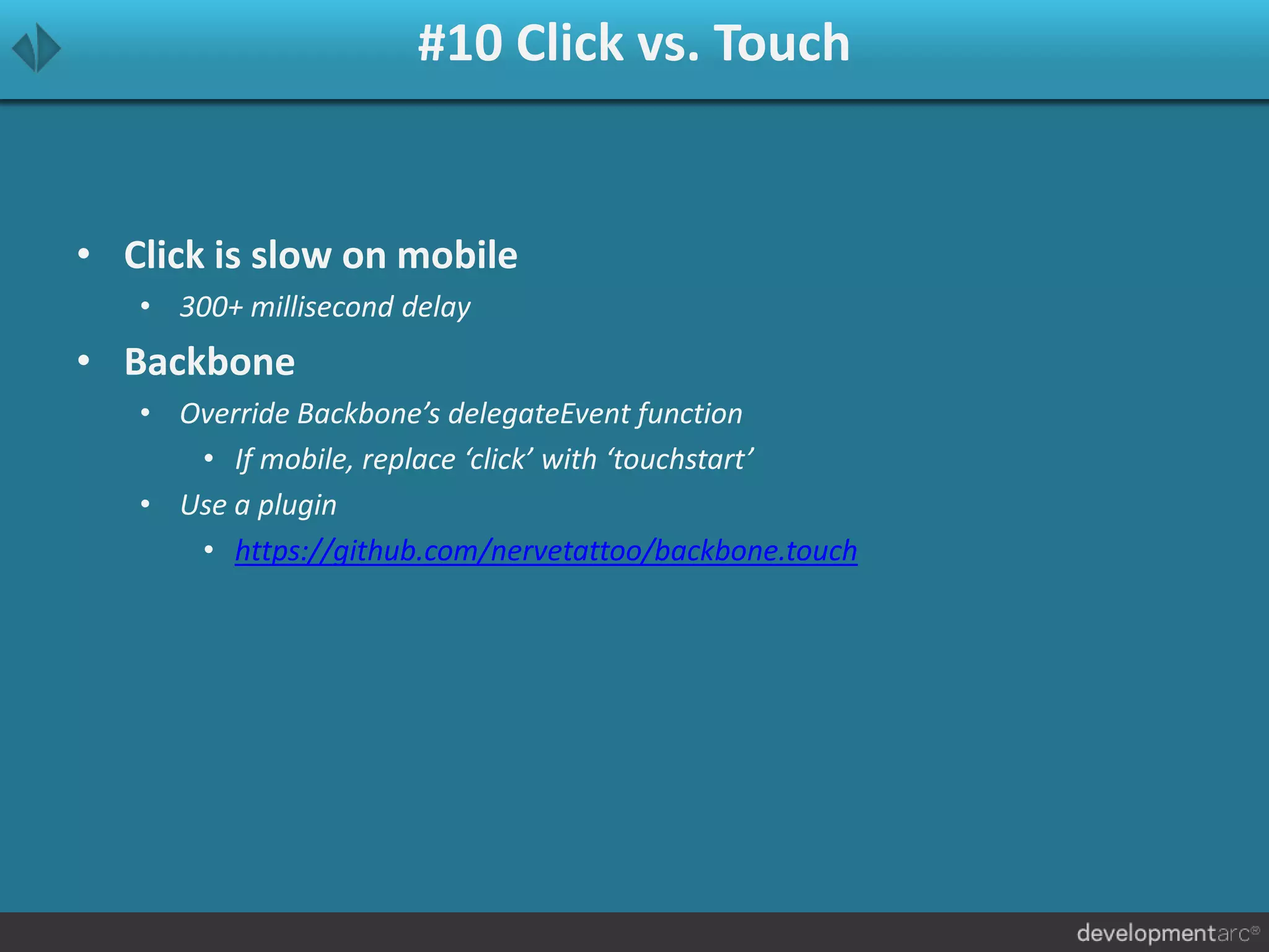 #10 Click vs. Touch
• Click is slow on mobile
• 300+ millisecond delay
• Backbone
• Override Backbone’s delegateEvent function
• If mobile, replace ‘click’ with ‘touchstart’
• Use a plugin
• https://github.com/nervetattoo/backbone.touch
 