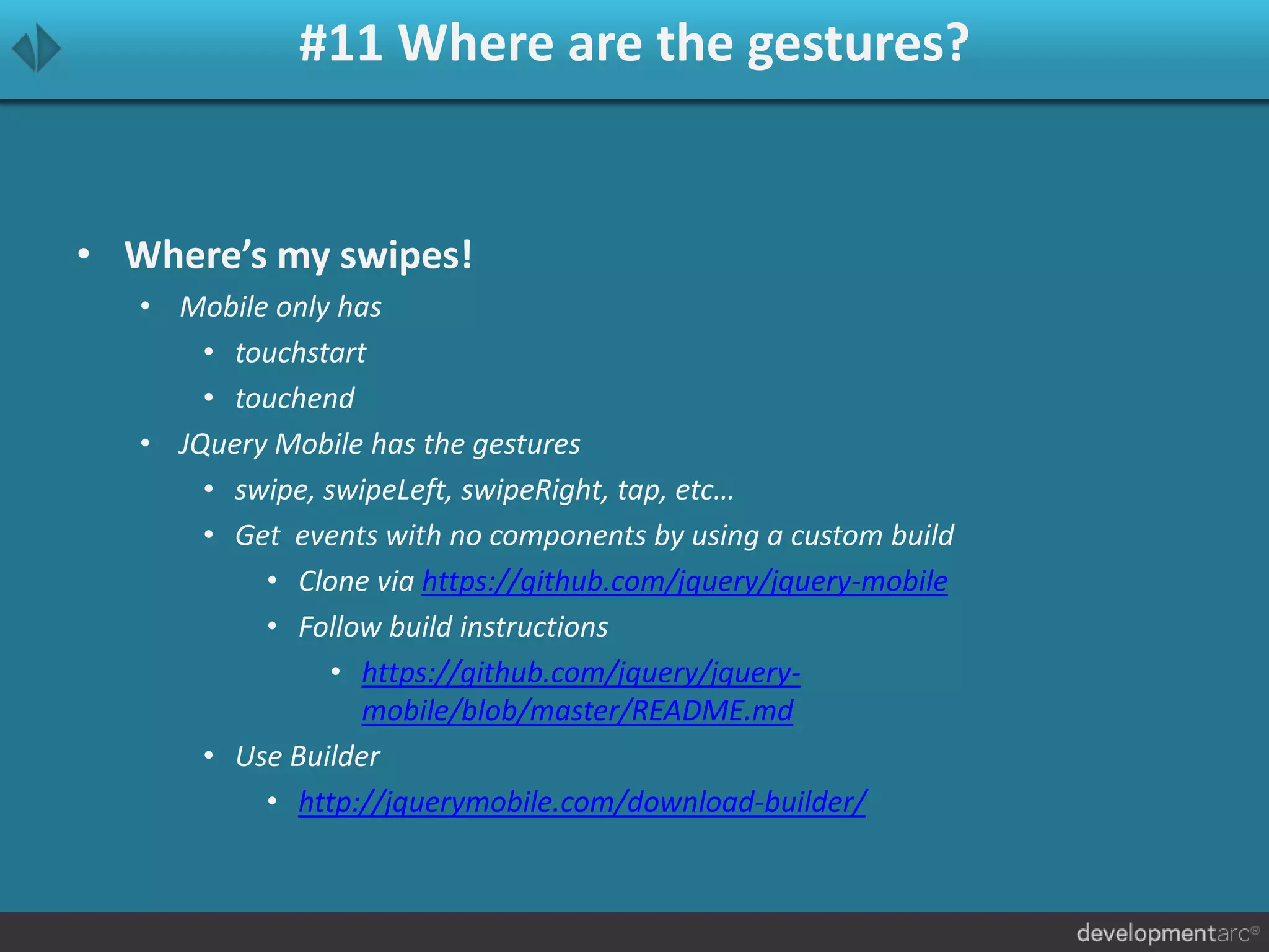 #11 Where are the gestures?
• Where’s my swipes!
• Mobile only has
• touchstart
• touchend
• JQuery Mobile has the gestures
• swipe, swipeLeft, swipeRight, tap, etc…
• Get events with no components by using a custom build
• Clone via https://github.com/jquery/jquery-mobile
• Follow build instructions
• https://github.com/jquery/jquery-
mobile/blob/master/README.md
• Use Builder
• http://jquerymobile.com/download-builder/
 
