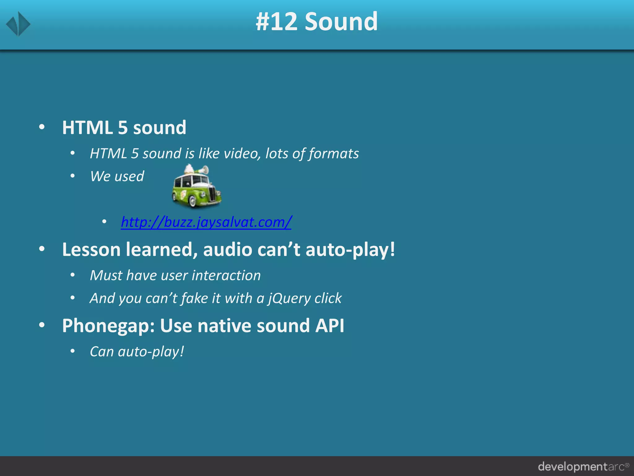 #12 Sound
• HTML 5 sound
• HTML 5 sound is like video, lots of formats
• We used
• http://buzz.jaysalvat.com/
• Lesson learned, audio can’t auto-play!
• Must have user interaction
• And you can’t fake it with a jQuery click
• Phonegap: Use native sound API
• Can auto-play!
 