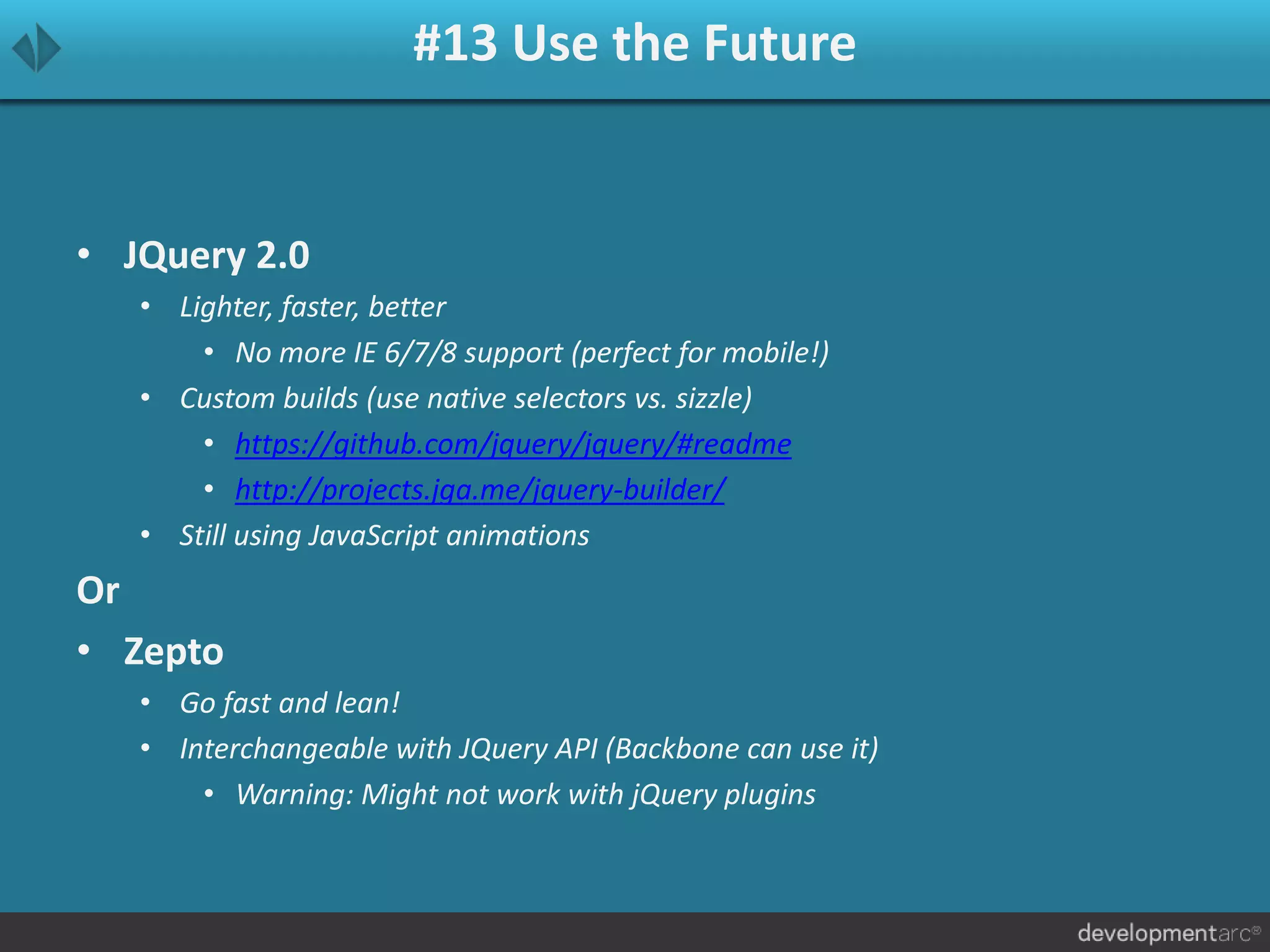 #13 Use the Future
• JQuery 2.0
• Lighter, faster, better
• No more IE 6/7/8 support (perfect for mobile!)
• Custom builds (use native selectors vs. sizzle)
• https://github.com/jquery/jquery/#readme
• http://projects.jga.me/jquery-builder/
• Still using JavaScript animations
Or
• Zepto
• Go fast and lean!
• Interchangeable with JQuery API (Backbone can use it)
• Warning: Might not work with jQuery plugins
 