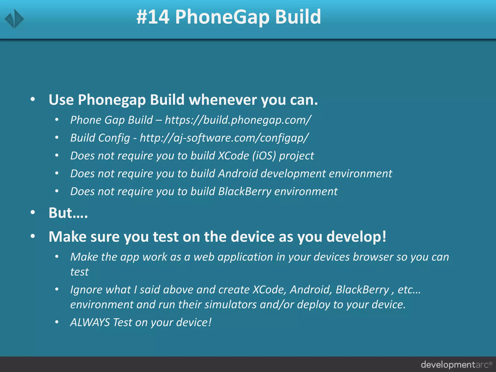 #14 PhoneGap Build
• Use Phonegap Build whenever you can.
• Phone Gap Build – https://build.phonegap.com/
• Build Config - http://aj-software.com/configap/
• Does not require you to build XCode (iOS) project
• Does not require you to build Android development environment
• Does not require you to build BlackBerry environment
• But….
• Make sure you test on the device as you develop!
• Make the app work as a web application in your devices browser so you can
test
• Ignore what I said above and create XCode, Android, BlackBerry , etc…
environment and run their simulators and/or deploy to your device.
• ALWAYS Test on your device!
 