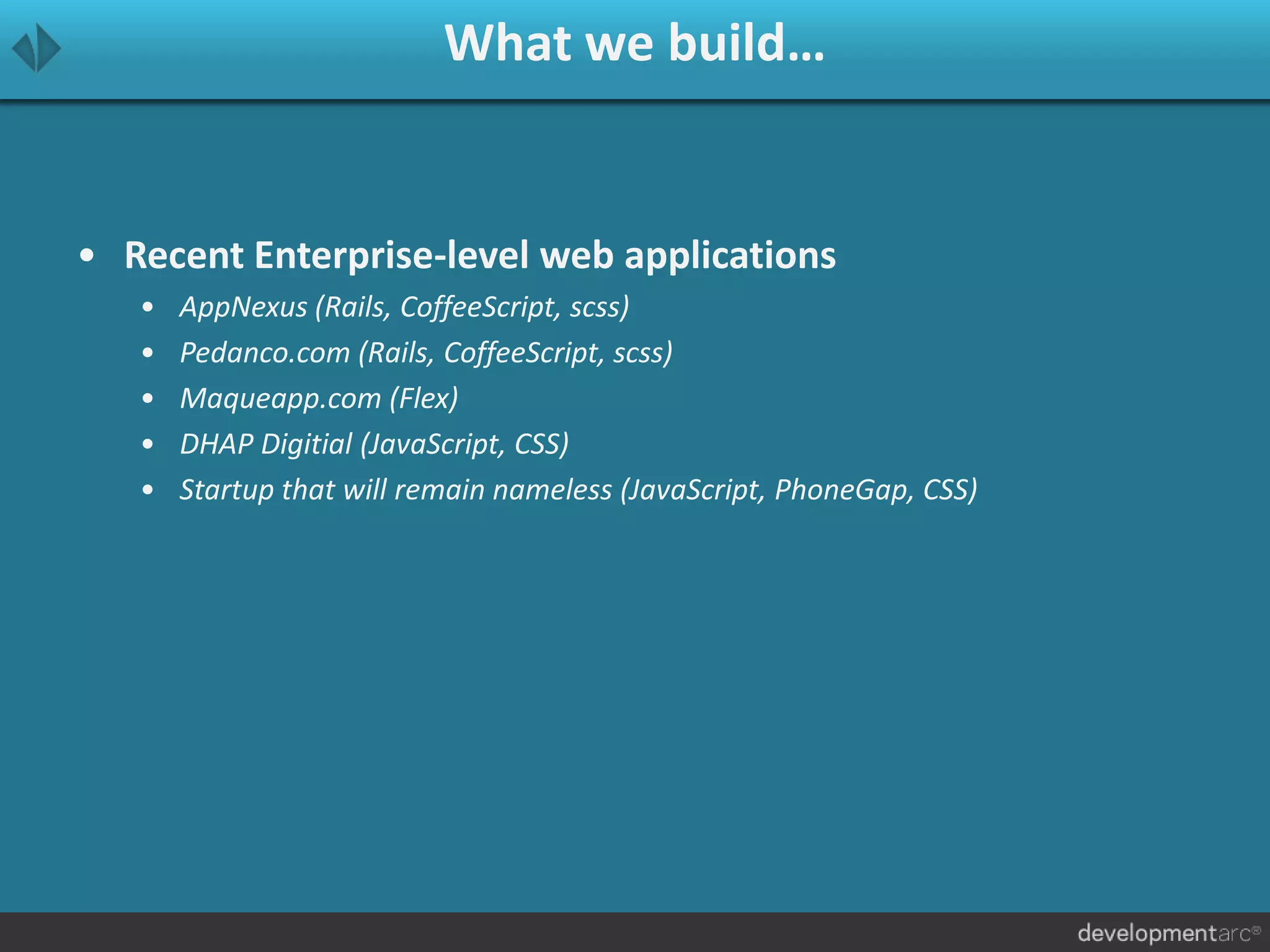 What we build…
• Recent Enterprise-level web applications
• AppNexus (Rails, CoffeeScript, scss)
• Pedanco.com (Rails, CoffeeScript, scss)
• Maqueapp.com (Flex)
• DHAP Digitial (JavaScript, CSS)
• Startup that will remain nameless (JavaScript, PhoneGap, CSS)
 