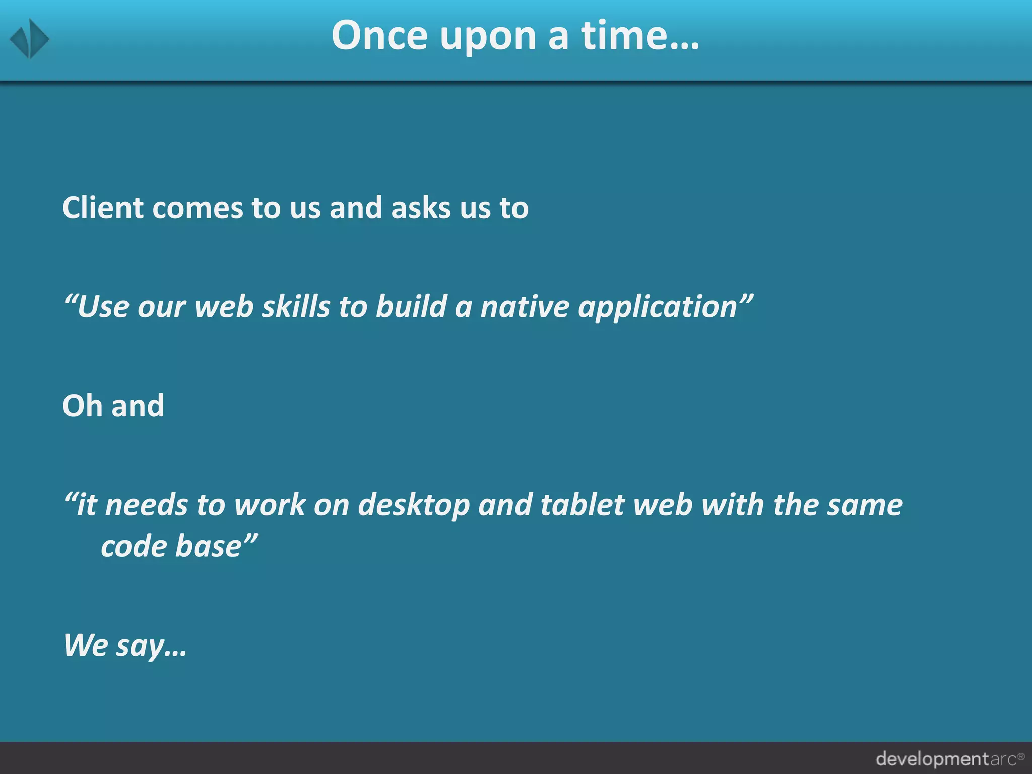 Once upon a time…
Client comes to us and asks us to
“Use our web skills to build a native application”
Oh and
“it needs to work on desktop and tablet web with the same
code base”
We say…
 