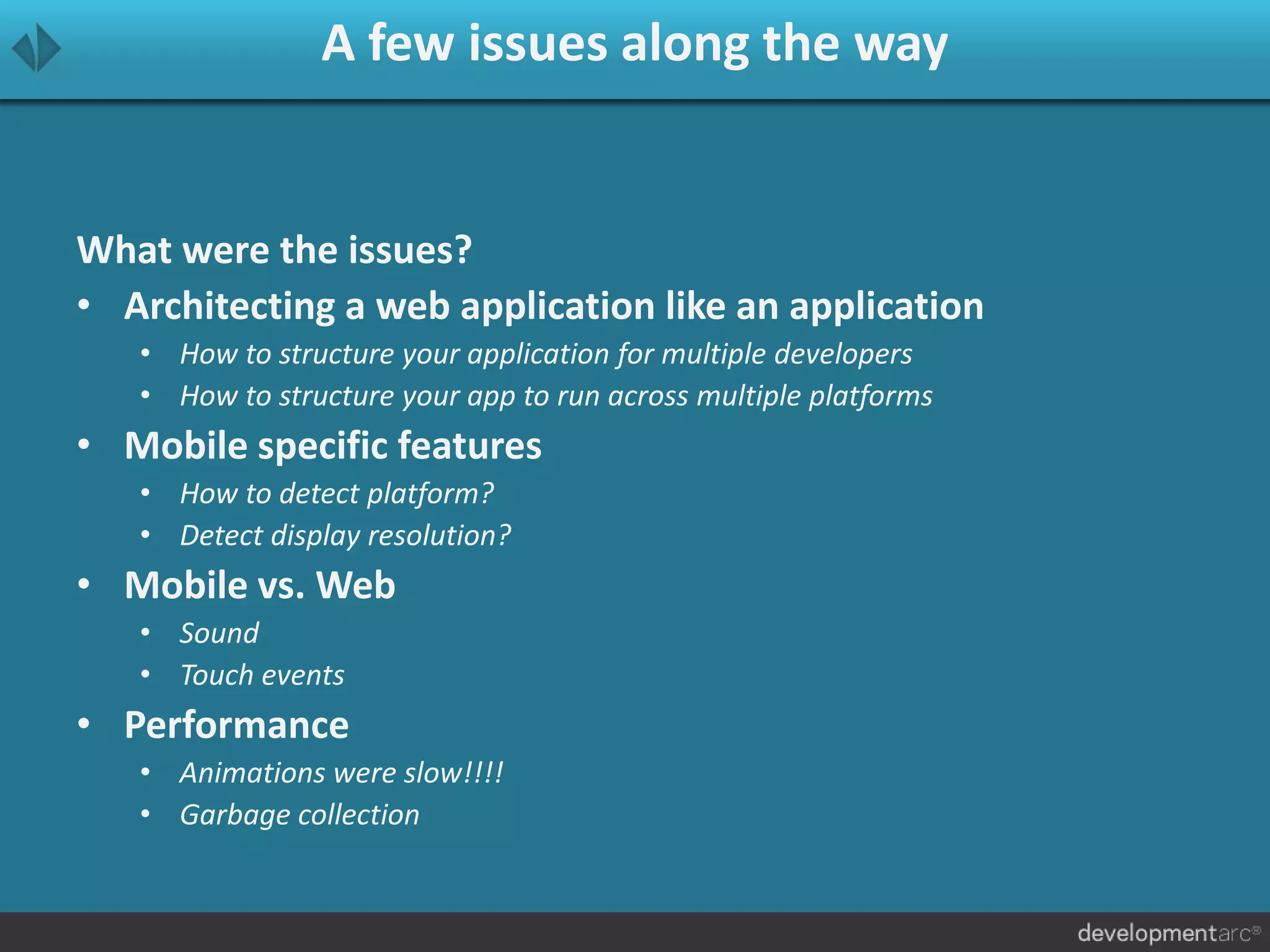 A few issues along the way
What were the issues?
• Architecting a web application like an application
• How to structure your application for multiple developers
• How to structure your app to run across multiple platforms
• Mobile specific features
• How to detect platform?
• Detect display resolution?
• Mobile vs. Web
• Sound
• Touch events
• Performance
• Animations were slow!!!!
• Garbage collection
 