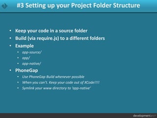 #3 Setting up your Project Folder Structure
• Keep your code in a source folder
• Build (via require.js) to a different folders
• Example
• app-source/
• app/
• app-native/
• PhoneGap
• Use PhoneGap Build whenever possible
• When you can’t. Keep your code out of XCode!!!!
• Symlink your www directory to ‘app-native’
 