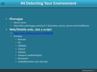 #4 Detecting Your Environment
• Phonegap
• device.name
• http://docs.phonegap.com/en/2.7.0/cordova_device_device.md.html#Device
• Web/Mobile web…Get a script!
• https://gist.github.com/lerivin/4393058
• Provides
• Browser
• OS
• isMobile
• isTouch
• isNative
• Viewport (width/height)
• Resolution
• isHighResolution (see next tip)
 
