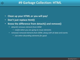 #9 Garbage Collection: HTML
• Clean up your HTML or you will pay!
• Don’t just replace html()
• Know the difference from detach() and remove()
• detach() removes element from DOM
• Useful when you are going to reuse elements
• remove() removed element from DOM, along with all data and events
• Use when discarding elements for good
 